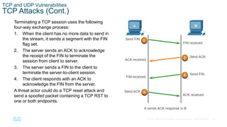 34© 2016 Cisco and/or its affiliates. All rights reserved. Cisco Confidential
TCP and UDP Vulnerabilities
TCP Attacks (Cont.)
Terminating a TCP session uses the following
four-way exchange process:
1. When the client has no more data to send in
the stream, it sends a segment with the FIN
flag set.
2. The server sends an ACK to acknowledge
the receipt of the FIN to terminate the
session from client to server.
3. The server sends a FIN to the client to
terminate the server-to-client session.
4. The client responds with an ACK to
acknowledge the FIN from the server.
A threat actor could do a TCP reset attack and
send a spoofed packet containing a TCP RST to
one or both endpoints.
 