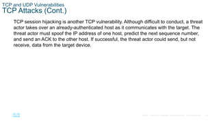 35© 2016 Cisco and/or its affiliates. All rights reserved. Cisco Confidential
TCP and UDP Vulnerabilities
TCP Attacks (Cont.)
TCP session hijacking is another TCP vulnerability. Although difficult to conduct, a threat
actor takes over an already-authenticated host as it communicates with the target. The
threat actor must spoof the IP address of one host, predict the next sequence number,
and send an ACK to the other host. If successful, the threat actor could send, but not
receive, data from the target device.
 