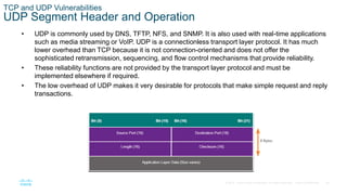 36© 2016 Cisco and/or its affiliates. All rights reserved. Cisco Confidential
TCP and UDP Vulnerabilities
UDP Segment Header and Operation
• UDP is commonly used by DNS, TFTP, NFS, and SNMP. It is also used with real-time applications
such as media streaming or VoIP. UDP is a connectionless transport layer protocol. It has much
lower overhead than TCP because it is not connection-oriented and does not offer the
sophisticated retransmission, sequencing, and flow control mechanisms that provide reliability.
• These reliability functions are not provided by the transport layer protocol and must be
implemented elsewhere if required.
• The low overhead of UDP makes it very desirable for protocols that make simple request and reply
transactions.
 