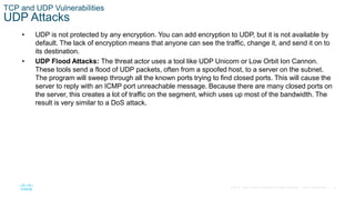 37© 2016 Cisco and/or its affiliates. All rights reserved. Cisco Confidential
TCP and UDP Vulnerabilities
UDP Attacks
• UDP is not protected by any encryption. You can add encryption to UDP, but it is not available by
default. The lack of encryption means that anyone can see the traffic, change it, and send it on to
its destination.
• UDP Flood Attacks: The threat actor uses a tool like UDP Unicorn or Low Orbit Ion Cannon.
These tools send a flood of UDP packets, often from a spoofed host, to a server on the subnet.
The program will sweep through all the known ports trying to find closed ports. This will cause the
server to reply with an ICMP port unreachable message. Because there are many closed ports on
the server, this creates a lot of traffic on the segment, which uses up most of the bandwidth. The
result is very similar to a DoS attack.
 