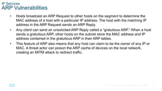 39© 2016 Cisco and/or its affiliates. All rights reserved. Cisco Confidential
IP Services
ARP Vulnerabilities
• Hosts broadcast an ARP Request to other hosts on the segment to determine the
MAC address of a host with a particular IP address. The host with the matching IP
address in the ARP Request sends an ARP Reply.
• Any client can send an unsolicited ARP Reply called a “gratuitous ARP.” When a host
sends a gratuitous ARP, other hosts on the subnet store the MAC address and IP
address contained in the gratuitous ARP in their ARP tables.
• This feature of ARP also means that any host can claim to be the owner of any IP or
MAC. A threat actor can poison the ARP cache of devices on the local network,
creating an MITM attack to redirect traffic.
 