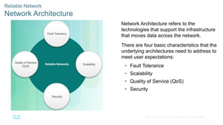 4© 2016 Cisco and/or its affiliates. All rights reserved. Cisco Confidential
Reliable Network
Network Architecture
Network Architecture refers to the
technologies that support the infrastructure
that moves data across the network.
There are four basic characteristics that the
underlying architectures need to address to
meet user expectations:
• Fault Tolerance
• Scalability
• Quality of Service (QoS)
• Security
 