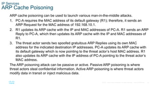 40© 2016 Cisco and/or its affiliates. All rights reserved. Cisco Confidential
IP Services
ARP Cache Poisoning
ARP cache poisoning can be used to launch various man-in-the-middle attacks.
1. PC-A requires the MAC address of its default gateway (R1); therefore, it sends an
ARP Request for the MAC address of 192.168.10.1.
2. R1 updates its ARP cache with the IP and MAC addresses of PC-A. R1 sends an ARP
Reply to PC-A, which then updates its ARP cache with the IP and MAC addresses of
R1.
3. The threat actor sends two spoofed gratuitous ARP Replies using its own MAC
address for the indicated destination IP addresses. PC-A updates its ARP cache with
its default gateway which is now pointing to the threat actor’s host MAC address. R1
also updates its ARP cache with the IP address of PC-A pointing to the threat actor’s
MAC address.
The ARP poisoning attack can be passive or active. Passive ARP poisoning is where
threat actors steal confidential information. Active ARP poisoning is where threat actors
modify data in transit or inject malicious data.
 