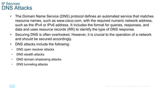 41© 2016 Cisco and/or its affiliates. All rights reserved. Cisco Confidential
IP Services
DNS Attacks
• The Domain Name Service (DNS) protocol defines an automated service that matches
resource names, such as www.cisco.com, with the required numeric network address,
such as the IPv4 or IPv6 address. It includes the format for queries, responses, and
data and uses resource records (RR) to identify the type of DNS response.
• Securing DNS is often overlooked. However, it is crucial to the operation of a network
and should be secured accordingly.
• DNS attacks include the following:
• DNS open resolver attacks
• DNS stealth attacks
• DNS domain shadowing attacks
• DNS tunneling attacks
 