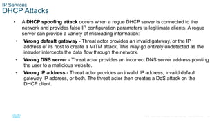 44© 2016 Cisco and/or its affiliates. All rights reserved. Cisco Confidential
IP Services
DHCP Attacks
• A DHCP spoofing attack occurs when a rogue DHCP server is connected to the
network and provides false IP configuration parameters to legitimate clients. A rogue
server can provide a variety of misleading information:
• Wrong default gateway - Threat actor provides an invalid gateway, or the IP
address of its host to create a MITM attack. This may go entirely undetected as the
intruder intercepts the data flow through the network.
• Wrong DNS server - Threat actor provides an incorrect DNS server address pointing
the user to a malicious website.
• Wrong IP address - Threat actor provides an invalid IP address, invalid default
gateway IP address, or both. The threat actor then creates a DoS attack on the
DHCP client.
 