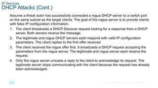 45© 2016 Cisco and/or its affiliates. All rights reserved. Cisco Confidential
IP Services
DHCP Attacks (Cont.)
Assume a threat actor has successfully connected a rogue DHCP server to a switch port
on the same subnet as the target clients. The goal of the rogue server is to provide clients
with false IP configuration information.
1. The client broadcasts a DHCP Discover request looking for a response from a DHCP
server. Both servers receive the message.
2. The legitimate and rogue DHCP servers each respond with valid IP configuration
parameters. The client replies to the first offer received
3. The client received the rogue offer first. It broadcasts a DHCP request accepting the
parameters from the rogue server. The legitimate and rogue server each receive the
request.
4. Only the rogue server unicasts a reply to the client to acknowledge its request. The
legitimate server stops communicating with the client because the request has already
been acknowledged.
 