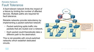 5© 2016 Cisco and/or its affiliates. All rights reserved. Cisco Confidential
Reliable Network
Fault Tolerance
A fault tolerant network limits the impact of
a failure by limiting the number of affected
devices. Multiple paths are required for
fault tolerance.
Reliable networks provide redundancy by
implementing a packet switched network:
• Packet switching splits traffic into
packets that are routed over a network.
• Each packet could theoretically take a
different path to the destination.
This is not possible with circuit-switched
networks which establish dedicated
circuits.
 