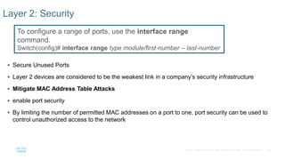 50© 2016 Cisco and/or its affiliates. All rights reserved. Cisco Confidential
 Secure Unused Ports
 Layer 2 devices are considered to be the weakest link in a company’s security infrastructure
 Mitigate MAC Address Table Attacks
 enable port security
 By limiting the number of permitted MAC addresses on a port to one, port security can be used to
control unauthorized access to the network
Layer 2: Security
To configure a range of ports, use the interface range
command.
Switch(config)# interface range type module/first-number – last-number
 