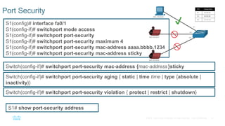 51© 2016 Cisco and/or its affiliates. All rights reserved. Cisco Confidential
Port Security
S1# show port-security address
Switch(config-if)# switchport port-security violation { protect | restrict | shutdown}
Switch(config-if)# switchport port-security aging { static | time time | type {absolute |
inactivity}}
Switch(config-if)# switchport port-security mac-address {mac-address }sticky
S1(config)# interface fa0/1
S1(config-if)# switchport mode access
S1(config-if)# switchport port-security
S1(config-if)# switchport port-security maximum 4
S1(config-if)# switchport port-security mac-address aaaa.bbbb.1234
S1(config-if)# switchport port-security mac-address sticky
 