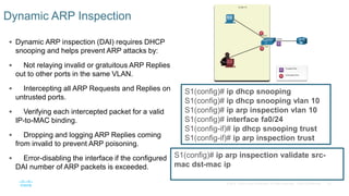 54© 2016 Cisco and/or its affiliates. All rights reserved. Cisco Confidential
 Dynamic ARP inspection (DAI) requires DHCP
snooping and helps prevent ARP attacks by:
 Not relaying invalid or gratuitous ARP Replies
out to other ports in the same VLAN.
 Intercepting all ARP Requests and Replies on
untrusted ports.
 Verifying each intercepted packet for a valid
IP-to-MAC binding.
 Dropping and logging ARP Replies coming
from invalid to prevent ARP poisoning.
 Error-disabling the interface if the configured
DAI number of ARP packets is exceeded.
Dynamic ARP Inspection
S1(config)# ip dhcp snooping
S1(config)# ip dhcp snooping vlan 10
S1(config)# ip arp inspection vlan 10
S1(config)# interface fa0/24
S1(config-if)# ip dhcp snooping trust
S1(config-if)# ip arp inspection trust
S1(config)# ip arp inspection validate src-
mac dst-mac ip
 