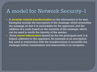  A security-related transformation on the information to be sent.
Examples include the encryption of the message, which scrambles
the message so that it is unreadable by the opponent, and the
addition of a code based on the contents of the message, which
can be used to verify the identity of the sender.
 Some secret information shared by the two principals and, it is
hoped, unknown to the opponent. An example is an encryption
key used in conjunction with the transformation to scramble the
message before transmission and unscramble it on reception
 