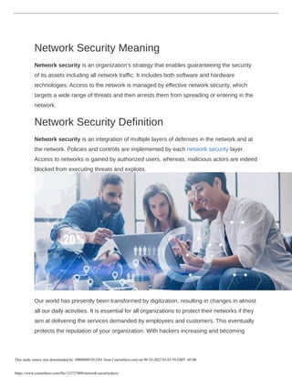 Network Security Meaning
Network security is an organization’s strategy that enables guaranteeing the security
of its assets including all network traffic. It includes both software and hardware
technologies. Access to the network is managed by effective network security, which
targets a wide range of threats and then arrests them from spreading or entering in the
network.
Network Security Definition
Network security is an integration of multiple layers of defenses in the network and at
the network. Policies and controls are implemented by each network security layer.
Access to networks is gained by authorized users, whereas, malicious actors are indeed
blocked from executing threats and exploits.
Our world has presently been transformed by digitization, resulting in changes in almost
all our daily activities. It is essential for all organizations to protect their networks if they
aim at delivering the services demanded by employees and customers. This eventually
protects the reputation of your organization. With hackers increasing and becoming
This study source was downloaded by 100000801853261 from CourseHero.com on 09-24-2022 03:03:59 GMT -05:00
https://www.coursehero.com/file/123727009/network-securitydocx/
 