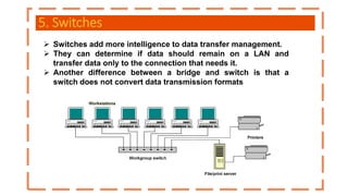 5. Switches
 Switches add more intelligence to data transfer management.
 They can determine if data should remain on a LAN and
transfer data only to the connection that needs it.
 Another difference between a bridge and switch is that a
switch does not convert data transmission formats
 