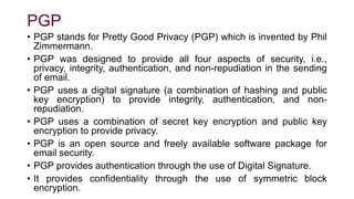 PGP
• PGP stands for Pretty Good Privacy (PGP) which is invented by Phil
Zimmermann.
• PGP was designed to provide all four aspects of security, i.e.,
privacy, integrity, authentication, and non-repudiation in the sending
of email.
• PGP uses a digital signature (a combination of hashing and public
key encryption) to provide integrity, authentication, and non-
repudiation.
• PGP uses a combination of secret key encryption and public key
encryption to provide privacy.
• PGP is an open source and freely available software package for
email security.
• PGP provides authentication through the use of Digital Signature.
• It provides confidentiality through the use of symmetric block
encryption.
 