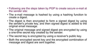 • Following are the steps taken by PGP to create secure e-mail at
the sender site:
• The e-mail message is hashed by using a hashing function to
create a digest.
• The digest is then encrypted to form a signed digest by using
the sender's private key, and then signed digest is added to the
original email message.
• The original message and signed digest are encrypted by using
a one-time secret key created by the sender.
• The secret key is encrypted by using a receiver's public key.
• Both the encrypted secret key and the encrypted combination of
message and digest are sent together.
 