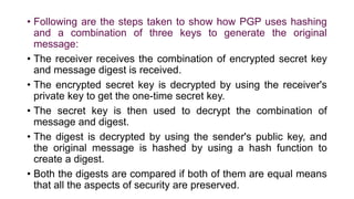• Following are the steps taken to show how PGP uses hashing
and a combination of three keys to generate the original
message:
• The receiver receives the combination of encrypted secret key
and message digest is received.
• The encrypted secret key is decrypted by using the receiver's
private key to get the one-time secret key.
• The secret key is then used to decrypt the combination of
message and digest.
• The digest is decrypted by using the sender's public key, and
the original message is hashed by using a hash function to
create a digest.
• Both the digests are compared if both of them are equal means
that all the aspects of security are preserved.
 