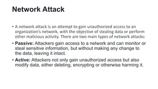 Network Attack
• A network attack is an attempt to gain unauthorized access to an
organization’s network, with the objective of stealing data or perform
other malicious activity. There are two main types of network attacks:
• Passive: Attackers gain access to a network and can monitor or
steal sensitive information, but without making any change to
the data, leaving it intact.
• Active: Attackers not only gain unauthorized access but also
modify data, either deleting, encrypting or otherwise harming it.
 