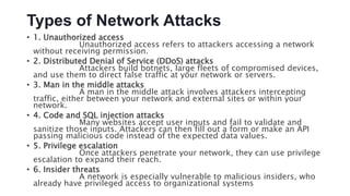 Types of Network Attacks
• 1. Unauthorized access
Unauthorized access refers to attackers accessing a network
without receiving permission.
• 2. Distributed Denial of Service (DDoS) attacks
Attackers build botnets, large fleets of compromised devices,
and use them to direct false traffic at your network or servers.
• 3. Man in the middle attacks
A man in the middle attack involves attackers intercepting
traffic, either between your network and external sites or within your
network.
• 4. Code and SQL injection attacks
Many websites accept user inputs and fail to validate and
sanitize those inputs. Attackers can then fill out a form or make an API
passing malicious code instead of the expected data values.
• 5. Privilege escalation
Once attackers penetrate your network, they can use privilege
escalation to expand their reach.
• 6. Insider threats
A network is especially vulnerable to malicious insiders, who
already have privileged access to organizational systems
 