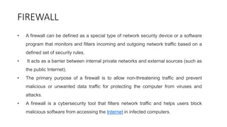 FIREWALL
• A firewall can be defined as a special type of network security device or a software
program that monitors and filters incoming and outgoing network traffic based on a
defined set of security rules.
• It acts as a barrier between internal private networks and external sources (such as
the public Internet).
• The primary purpose of a firewall is to allow non-threatening traffic and prevent
malicious or unwanted data traffic for protecting the computer from viruses and
attacks.
• A firewall is a cybersecurity tool that filters network traffic and helps users block
malicious software from accessing the Internet in infected computers.
 