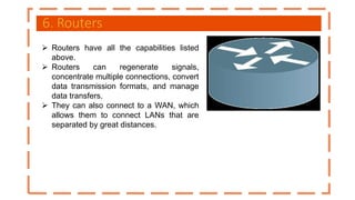 6. Routers
 Routers have all the capabilities listed
above.
 Routers can regenerate signals,
concentrate multiple connections, convert
data transmission formats, and manage
data transfers.
 They can also connect to a WAN, which
allows them to connect LANs that are
separated by great distances.
 