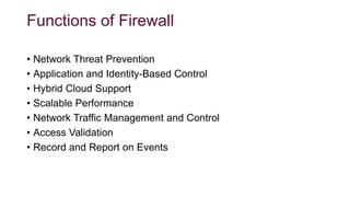 Functions of Firewall
• Network Threat Prevention
• Application and Identity-Based Control
• Hybrid Cloud Support
• Scalable Performance
• Network Traffic Management and Control
• Access Validation
• Record and Report on Events
 
