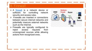 8. Firewall
 A firewall is a network device or
software for controlling network
security and access rules.
 Firewalls are inserted in connections
between secure internal networks and
potentially insecure external networks
such as the Internet.
 Firewalls are typically configured to
reject access requests from
unrecognized sources while allowing
actions from recognized ones.
 