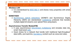 Communication Protocols
Wireless LAN
 It is standardized by IEEE 802.11 and shares many properties with wired
Ethernet.
SONET/SDH
 Synchronous optical networking (SONET) and Synchronous Digital
Hierarchy (SDH) are standardized multiplexing protocols that transfer
multiple digital bit streams over optical Fibre using lasers.
Asynchronous Transfer Mode(ATM)
 It uses asynchronous time-division multiplexing and encodes data into
small, fixed-sized cells.
 Good choice for a network that handle both traditional high-throughput
data traffic, and real-time, low-latency content such as voice and video.
 