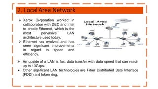 2. Local Area Network
 Xerox Corporation worked in
collaboration with DEC and Intel
to create Ethernet, which is the
most pervasive LAN
architecture used today.
 Ethernet has evolved and has
seen significant improvements
in regard to speed and
efficiency.
 An upside of a LAN is fast data transfer with data speed that can reach
up to 10Gbps.
 Other significant LAN technologies are Fiber Distributed Data Interface
(FDDI) and token ring.
 