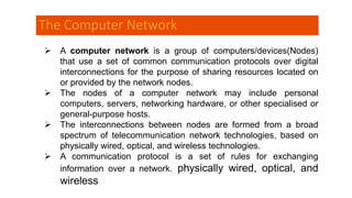 The Computer Network
 A computer network is a group of computers/devices(Nodes)
that use a set of common communication protocols over digital
interconnections for the purpose of sharing resources located on
or provided by the network nodes.
 The nodes of a computer network may include personal
computers, servers, networking hardware, or other specialised or
general-purpose hosts.
 The interconnections between nodes are formed from a broad
spectrum of telecommunication network technologies, based on
physically wired, optical, and wireless technologies.
 A communication protocol is a set of rules for exchanging
information over a network. physically wired, optical, and
wireless
 