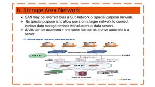 6. Storage Area Network
 SAN may be referred to as a Sub network or special purpose network.
 Its special purpose is to allow users on a larger network to connect
various data storage devices with clusters of data servers.
 SANs can be accessed in the same fashion as a drive attached to a
server.
 