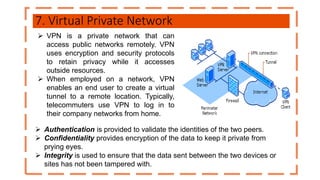 7. Virtual Private Network
 VPN is a private network that can
access public networks remotely. VPN
uses encryption and security protocols
to retain privacy while it accesses
outside resources.
 When employed on a network, VPN
enables an end user to create a virtual
tunnel to a remote location. Typically,
telecommuters use VPN to log in to
their company networks from home.
 Authentication is provided to validate the identities of the two peers.
 Confidentiality provides encryption of the data to keep it private from
prying eyes.
 Integrity is used to ensure that the data sent between the two devices or
sites has not been tampered with.
 