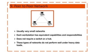 9. Peer to Peer Network
 Usually very small networks
 Each workstation has equivalent capabilities and responsibilities
 Does not require a switch or a hub.
 These types of networks do not perform well under heavy data
loads.
 