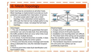 6. Mesh Topology
Each host has its connections to all other hosts.
Mesh topology is implemented to provide as much
protection as possible from interruption of service.
1. A nuclear power plant might use a mesh
topology in the networked control systems.
2. Although the Internet has multiple paths to any
one location, it does not adopt the full mesh
topology.
Disadvantages:
1. A large amount of cabling required.
2. A large amount of I/O ports required.
3. Installation and reconfiguration are difficult.
4. The sheer bulk of the wiring can be greater
than the available space (in the walls, ceiling,
or floors) can accommodate.
5. The hardware required to connect each
link (I/O ports and cables) can be
prohibitively expensive.
Advantages:
1. The use of dedicated links guarantees that each
connection can carry its data load, thus eliminating
the traffic problems that can occur when links must
be shared by multiple devices.
2. It is robust, if one link becomes unusable, it does
not incapacitate (affect) the entire system.
3. Privacy and Security (every message sent travels
along a dedicated line; only the intended recipient
sees it).
4. Point-to-point links make fault identification and
fault isolation easy.
 