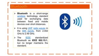 Bluetooth
 Bluetooth is a short-range
wireless technology standard
used for exchanging data
between fixed and mobile
devices over short distances.
 It is using UHF radio waves in
the ISM bands, from 2.402
GHz to 2.48 GHz.
 The IEEE standardized
Bluetooth as IEEE 802.15.1,
but no longer maintains the
standard.
 