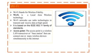 Wi-Fi
 Wi-Fi Stands for Wireless Fidelity.
 Wi-Fi, is a Local Area Wireless
technology.
 Wi-Fi networks use radio technologies to
transmit and receive data at high speed.
 It is based on the IEEE 802.11 family of
standards.
 Access point: The access point is a wireless
LAN transceiver or “ base station” that can
connect one or many wireless devices
simultaneously to the internet
 