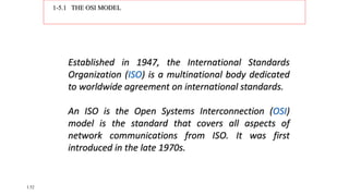 1-5.1 THE OSI MODEL
Established in 1947, the International Standards
Organization (ISO) is a multinational body dedicated
to worldwide agreement on international standards.
An ISO is the Open Systems Interconnection (OSI)
model is the standard that covers all aspects of
network communications from ISO. It was first
introduced in the late 1970s.
1.52
 
