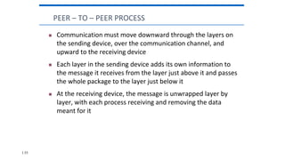  Communication must move downward through the layers on
the sending device, over the communication channel, and
upward to the receiving device
 Each layer in the sending device adds its own information to
the message it receives from the layer just above it and passes
the whole package to the layer just below it
 At the receiving device, the message is unwrapped layer by
layer, with each process receiving and removing the data
meant for it
PEER – TO – PEER PROCESS
1.55
 