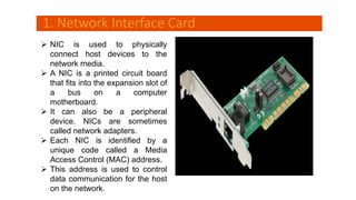 1. Network Interface Card
 NIC is used to physically
connect host devices to the
network media.
 A NIC is a printed circuit board
that fits into the expansion slot of
a bus on a computer
motherboard.
 It can also be a peripheral
device. NICs are sometimes
called network adapters.
 Each NIC is identified by a
unique code called a Media
Access Control (MAC) address.
 This address is used to control
data communication for the host
on the network.
 