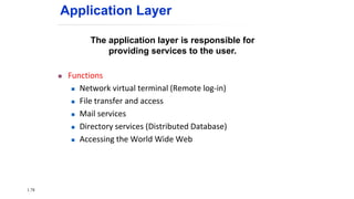 The application layer is responsible for
providing services to the user.
 Functions
 Network virtual terminal (Remote log-in)
 File transfer and access
 Mail services
 Directory services (Distributed Database)
 Accessing the World Wide Web
Application Layer
1.78
 