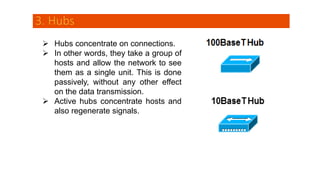 3. Hubs
 Hubs concentrate on connections.
 In other words, they take a group of
hosts and allow the network to see
them as a single unit. This is done
passively, without any other effect
on the data transmission.
 Active hubs concentrate hosts and
also regenerate signals.
 