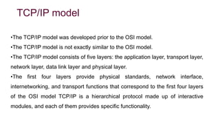 TCP/IP model
•The TCP/IP model was developed prior to the OSI model.
•The TCP/IP model is not exactly similar to the OSI model.
•The TCP/IP model consists of five layers: the application layer, transport layer,
network layer, data link layer and physical layer.
•The first four layers provide physical standards, network interface,
internetworking, and transport functions that correspond to the first four layers
of the OSI model TCP/IP is a hierarchical protocol made up of interactive
modules, and each of them provides specific functionality.
 