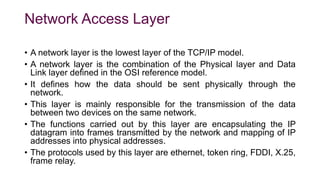 Network Access Layer
• A network layer is the lowest layer of the TCP/IP model.
• A network layer is the combination of the Physical layer and Data
Link layer defined in the OSI reference model.
• It defines how the data should be sent physically through the
network.
• This layer is mainly responsible for the transmission of the data
between two devices on the same network.
• The functions carried out by this layer are encapsulating the IP
datagram into frames transmitted by the network and mapping of IP
addresses into physical addresses.
• The protocols used by this layer are ethernet, token ring, FDDI, X.25,
frame relay.
 