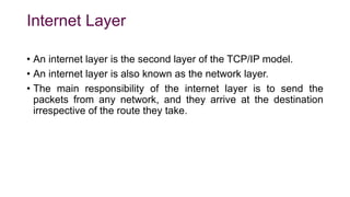 Internet Layer
• An internet layer is the second layer of the TCP/IP model.
• An internet layer is also known as the network layer.
• The main responsibility of the internet layer is to send the
packets from any network, and they arrive at the destination
irrespective of the route they take.
 