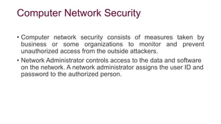 Computer Network Security
• Computer network security consists of measures taken by
business or some organizations to monitor and prevent
unauthorized access from the outside attackers.
• Network Administrator controls access to the data and software
on the network. A network administrator assigns the user ID and
password to the authorized person.
 