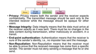 • Privacy: Privacy means both the sender and the receiver expects
confidentiality. The transmitted message should be sent only to the
intended receiver while the message should be opaque for other
users.
• Message Integrity: Data integrity means that the data must arrive at
the receiver exactly as it was sent. There must be no changes in the
data content during transmission, either maliciously or accident, in a
transit.
• End-point authentication: Authentication means that the receiver is
sure of the sender’s identity, i.e., no imposter has sent the message.
• Non-Repudiation: Non-Repudiation means that the receiver must
be able to prove that the received message has come from a specific
sender. The sender must not deny sending a message that he or she
send.
 