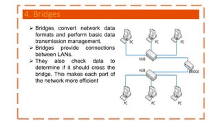 4. Bridges
 Bridges convert network data
formats and perform basic data
transmission management.
 Bridges provide connections
between LANs.
 They also check data to
determine if it should cross the
bridge. This makes each part of
the network more efficient
 