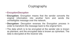 Cryptography
• Encryption/Decryption
• Encryption: Encryption means that the sender converts the
original information into another form and sends the
unintelligible message over the network.
• Decryption: Decryption reverses the Encryption process in
order to transform the message back to the original form.
• The data which is to be encrypted at the sender site is known
as plaintext, and the encrypted data is known as ciphertext. The
data is decrypted at the receiver site.
 
