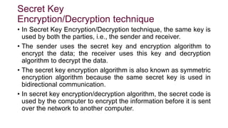 Secret Key
Encryption/Decryption technique
• In Secret Key Encryption/Decryption technique, the same key is
used by both the parties, i.e., the sender and receiver.
• The sender uses the secret key and encryption algorithm to
encrypt the data; the receiver uses this key and decryption
algorithm to decrypt the data.
• The secret key encryption algorithm is also known as symmetric
encryption algorithm because the same secret key is used in
bidirectional communication.
• In secret key encryption/decryption algorithm, the secret code is
used by the computer to encrypt the information before it is sent
over the network to another computer.
 