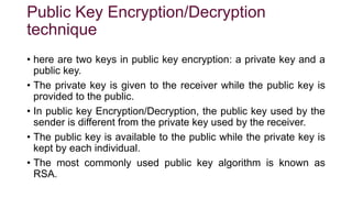 Public Key Encryption/Decryption
technique
• here are two keys in public key encryption: a private key and a
public key.
• The private key is given to the receiver while the public key is
provided to the public.
• In public key Encryption/Decryption, the public key used by the
sender is different from the private key used by the receiver.
• The public key is available to the public while the private key is
kept by each individual.
• The most commonly used public key algorithm is known as
RSA.
 