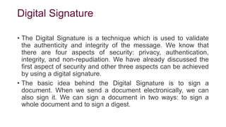 Digital Signature
• The Digital Signature is a technique which is used to validate
the authenticity and integrity of the message. We know that
there are four aspects of security: privacy, authentication,
integrity, and non-repudiation. We have already discussed the
first aspect of security and other three aspects can be achieved
by using a digital signature.
• The basic idea behind the Digital Signature is to sign a
document. When we send a document electronically, we can
also sign it. We can sign a document in two ways: to sign a
whole document and to sign a digest.
 